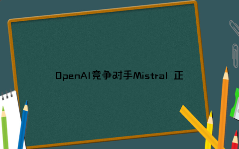 OpenAI竞争对手Mistral 正在洽谈以50亿美元估值筹集资金